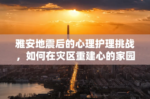 雅安地震后的心理护理挑战，如何在灾区重建心的家园？