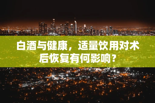 白酒与健康，适量饮用对术后恢复有何影响？