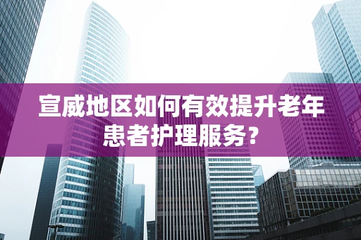 宣威地区如何有效提升老年患者护理服务？