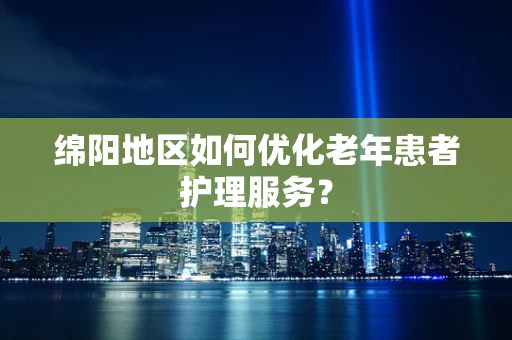 绵阳地区如何优化老年患者护理服务？