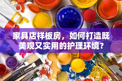 家具店样板房，如何打造既美观又实用的护理环境？