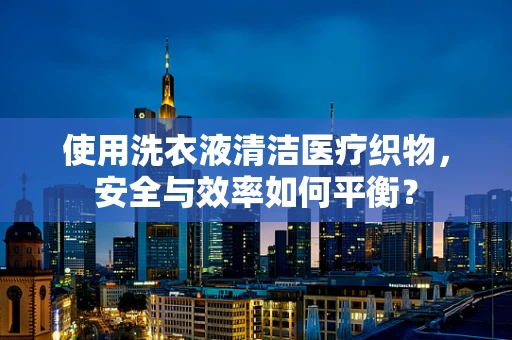 使用洗衣液清洁医疗织物，安全与效率如何平衡？
