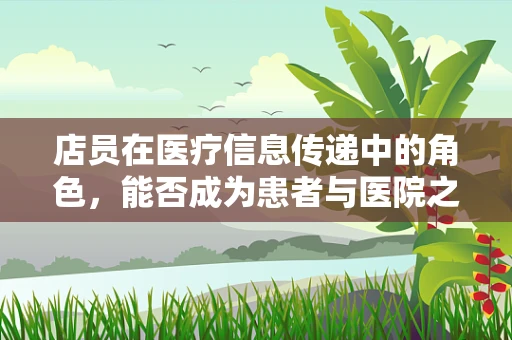 店员在医疗信息传递中的角色，能否成为患者与医院之间的桥梁？
