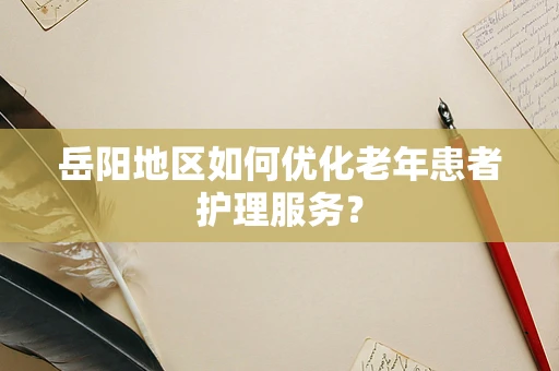 岳阳地区如何优化老年患者护理服务？