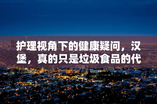 护理视角下的健康疑问，汉堡，真的只是垃圾食品的代名词吗？