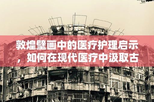敦煌壁画中的医疗护理启示，如何在现代医疗中汲取古人的智慧？