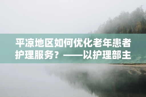平凉地区如何优化老年患者护理服务？——以护理部主任的视角探讨