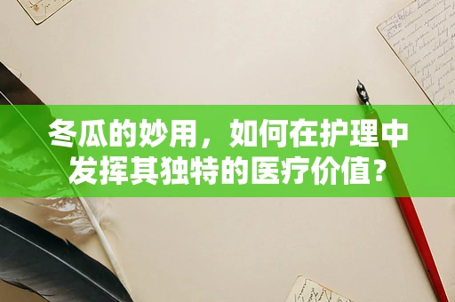 冬瓜的妙用，如何在护理中发挥其独特的医疗价值？