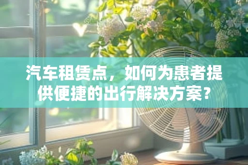 汽车租赁点，如何为患者提供便捷的出行解决方案？