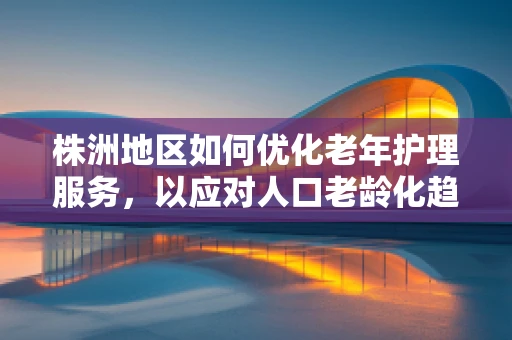 株洲地区如何优化老年护理服务，以应对人口老龄化趋势？