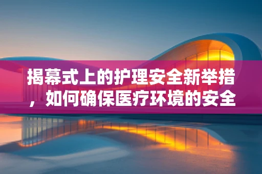 揭幕式上的护理安全新举措，如何确保医疗环境的安全与高效？