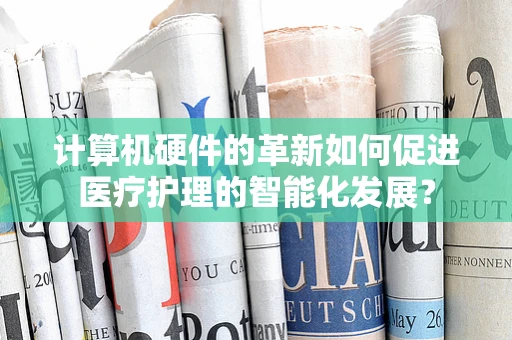 计算机硬件的革新如何促进医疗护理的智能化发展？
