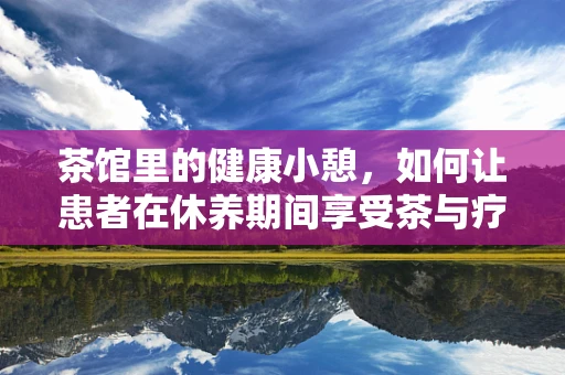 茶馆里的健康小憩，如何让患者在休养期间享受茶与疗的双重滋养？