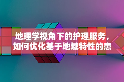 地理学视角下的护理服务，如何优化基于地域特性的患者护理？