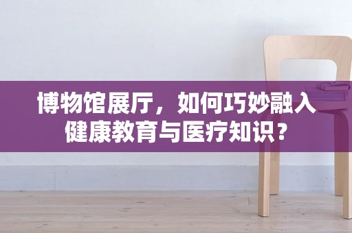 博物馆展厅，如何巧妙融入健康教育与医疗知识？