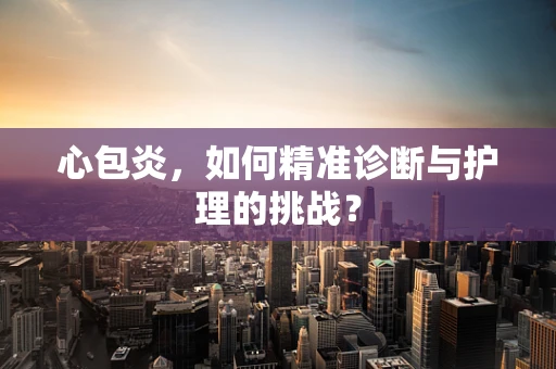 心包炎，如何精准诊断与护理的挑战？