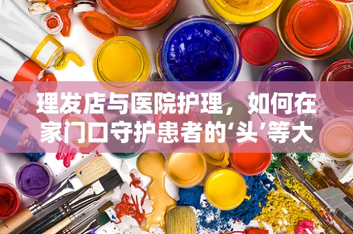 理发店与医院护理，如何在家门口守护患者的‘头’等大事？