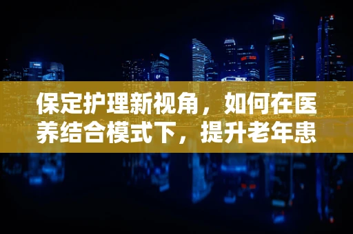 保定护理新视角，如何在医养结合模式下，提升老年患者的个性化护理？