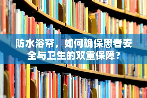 防水浴帘，如何确保患者安全与卫生的双重保障？
