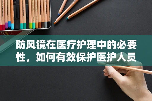 防风镜在医疗护理中的必要性，如何有效保护医护人员免受飞溅物伤害？