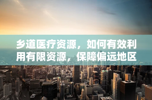 乡道医疗资源，如何有效利用有限资源，保障偏远地区医疗服务？