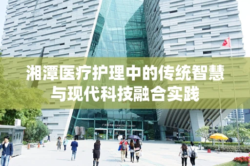 湘潭医疗护理中的传统智慧与现代科技融合实践