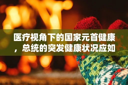 医疗视角下的国家元首健康，总统的突发健康状况应如何紧急护理？