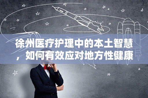徐州医疗护理中的本土智慧，如何有效应对地方性健康挑战？