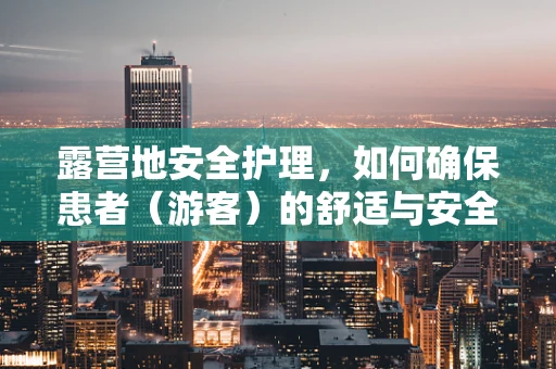 露营地安全护理，如何确保患者（游客）的舒适与安全？