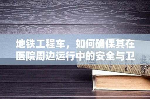 地铁工程车，如何确保其在医院周边运行中的安全与卫生？