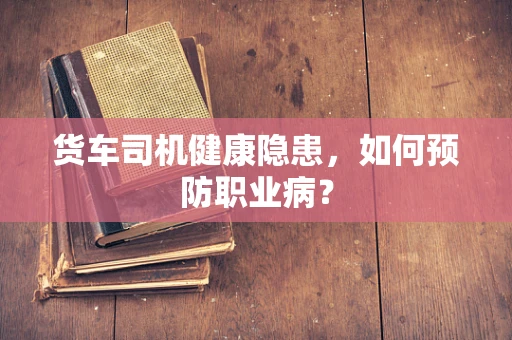 货车司机健康隐患，如何预防职业病？