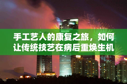 手工艺人的康复之旅，如何让传统技艺在病后重焕生机？