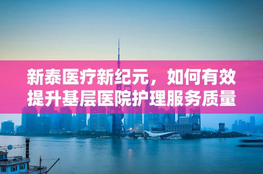 新泰医疗新纪元，如何有效提升基层医院护理服务质量？