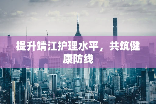 提升靖江护理水平，共筑健康防线