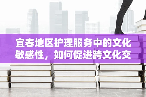 宜春地区护理服务中的文化敏感性，如何促进跨文化交流？