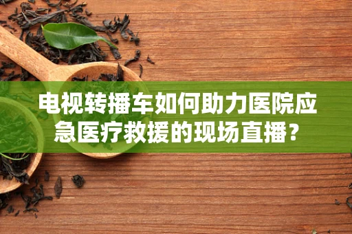 电视转播车如何助力医院应急医疗救援的现场直播？