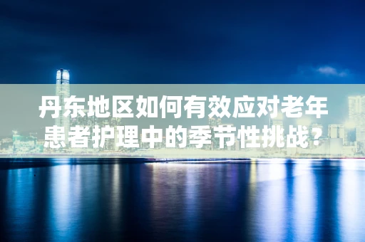 丹东地区如何有效应对老年患者护理中的季节性挑战？