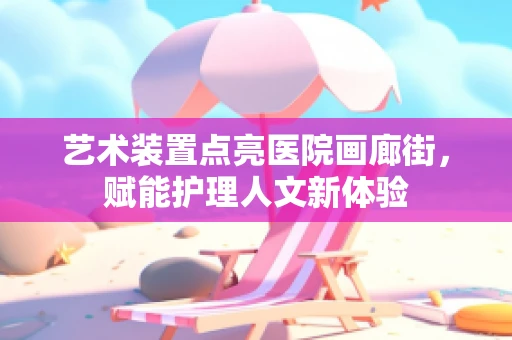 艺术装置点亮医院画廊街，赋能护理人文新体验