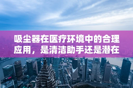 吸尘器在医疗环境中的合理应用，是清洁助手还是潜在风险？