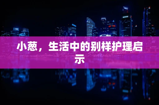 小葱，生活中的别样护理启示