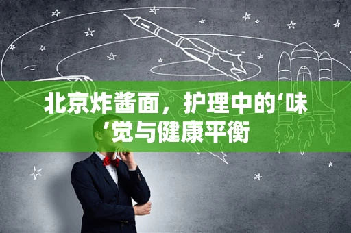 北京炸酱面，护理中的‘味’觉与健康平衡