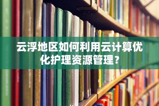 云浮地区如何利用云计算优化护理资源管理？