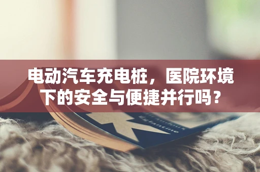 电动汽车充电桩，医院环境下的安全与便捷并行吗？