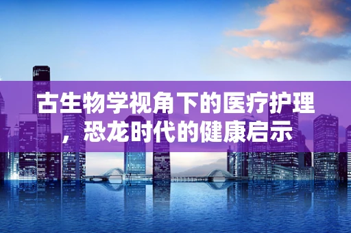 古生物学视角下的医疗护理，恐龙时代的健康启示