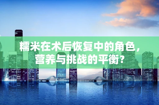 糯米在术后恢复中的角色，营养与挑战的平衡？