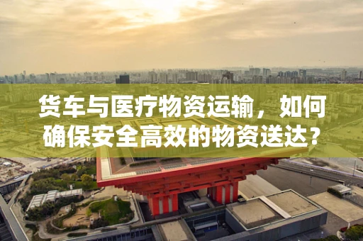 货车与医疗物资运输，如何确保安全高效的物资送达？