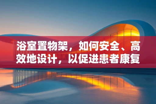 浴室置物架，如何安全、高效地设计，以促进患者康复？