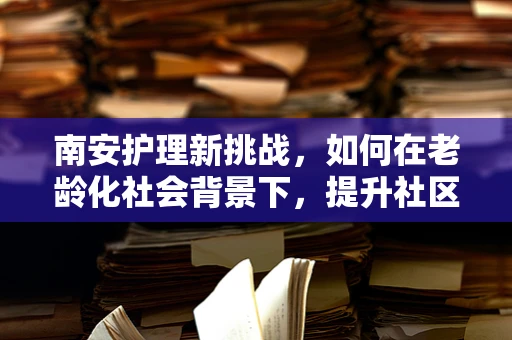 南安护理新挑战，如何在老龄化社会背景下，提升社区老年人的健康管理意识？