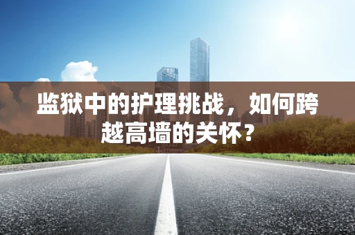 监狱中的护理挑战，如何跨越高墙的关怀？