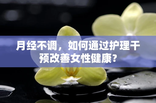 月经不调，如何通过护理干预改善女性健康？